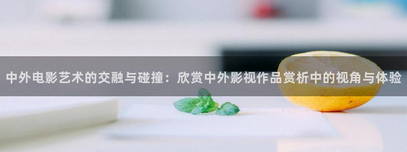 神马影院我不卡影：中外电影艺术的交融与碰撞：欣赏中外影视作品赏析中的视角与体验